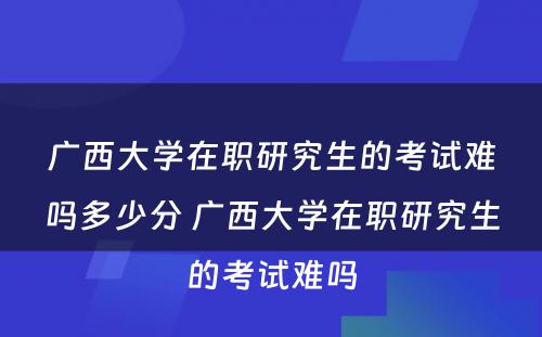 广西大学在职研究生的考试难吗多少分 广西大学在职研究生的考试难吗