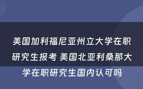 美国加利福尼亚州立大学在职研究生报考 美国北亚利桑那大学在职研究生国内认可吗