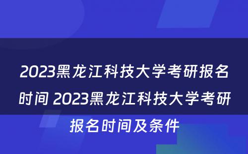 2023黑龙江科技大学考研报名时间 2023黑龙江科技大学考研报名时间及条件
