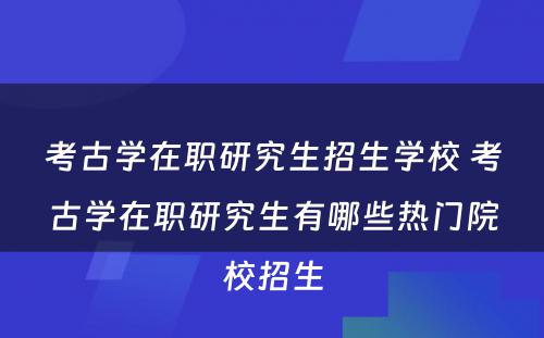 考古学在职研究生招生学校 考古学在职研究生有哪些热门院校招生