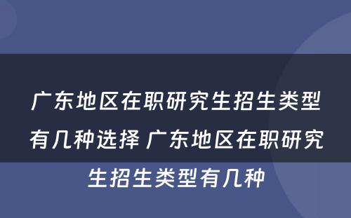 广东地区在职研究生招生类型有几种选择 广东地区在职研究生招生类型有几种