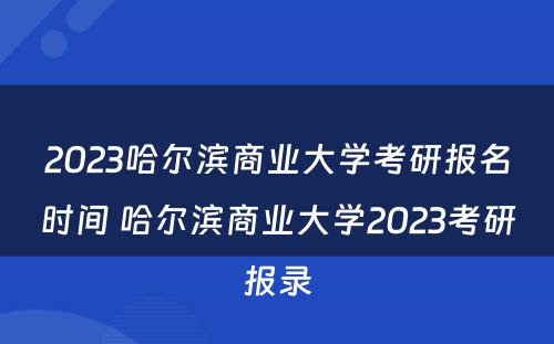 2023哈尔滨商业大学考研报名时间 哈尔滨商业大学2023考研报录