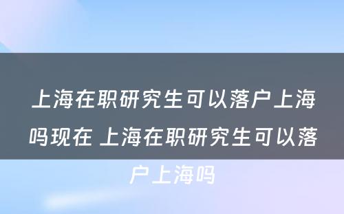 上海在职研究生可以落户上海吗现在 上海在职研究生可以落户上海吗