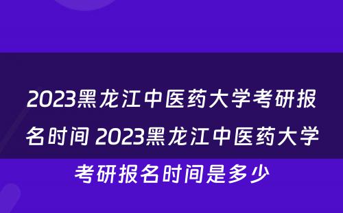 2023黑龙江中医药大学考研报名时间 2023黑龙江中医药大学考研报名时间是多少