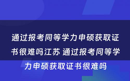 通过报考同等学力申硕获取证书很难吗江苏 通过报考同等学力申硕获取证书很难吗