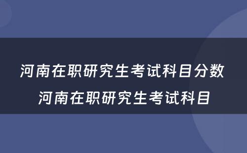 河南在职研究生考试科目分数 河南在职研究生考试科目