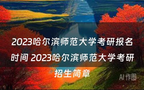 2023哈尔滨师范大学考研报名时间 2023哈尔滨师范大学考研招生简章