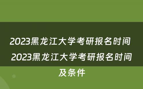 2023黑龙江大学考研报名时间 2023黑龙江大学考研报名时间及条件