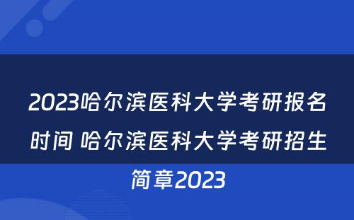 2023哈尔滨医科大学考研报名时间 哈尔滨医科大学考研招生简章2023