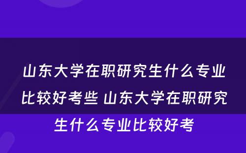 山东大学在职研究生什么专业比较好考些 山东大学在职研究生什么专业比较好考