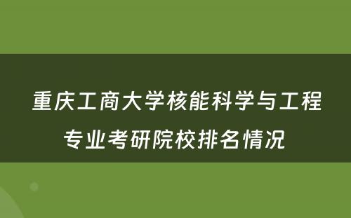重庆工商大学核能科学与工程专业考研院校排名情况 