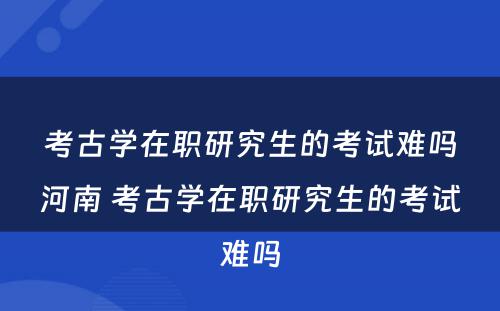 考古学在职研究生的考试难吗河南 考古学在职研究生的考试难吗