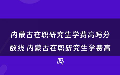 内蒙古在职研究生学费高吗分数线 内蒙古在职研究生学费高吗