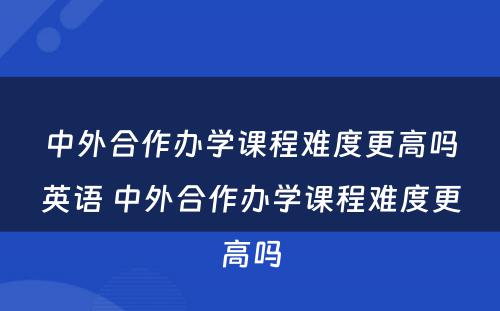 中外合作办学课程难度更高吗英语 中外合作办学课程难度更高吗