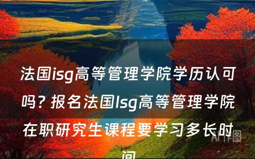 法国isg高等管理学院学历认可吗? 报名法国Isg高等管理学院在职研究生课程要学习多长时间