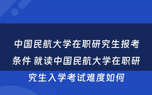 中国民航大学在职研究生报考条件 就读中国民航大学在职研究生入学考试难度如何