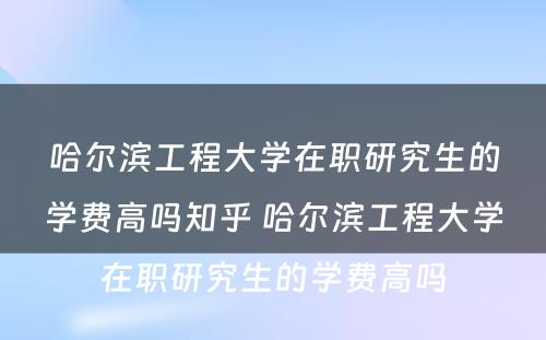 哈尔滨工程大学在职研究生的学费高吗知乎 哈尔滨工程大学在职研究生的学费高吗