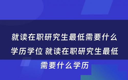 就读在职研究生最低需要什么学历学位 就读在职研究生最低需要什么学历