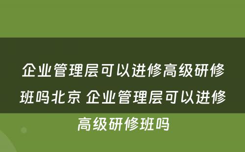 企业管理层可以进修高级研修班吗北京 企业管理层可以进修高级研修班吗