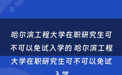 哈尔滨工程大学在职研究生可不可以免试入学的 哈尔滨工程大学在职研究生可不可以免试入学