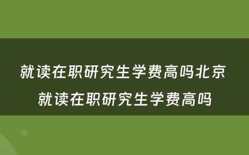 就读在职研究生学费高吗北京 就读在职研究生学费高吗