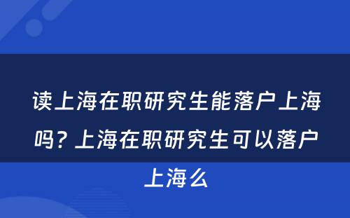 读上海在职研究生能落户上海吗? 上海在职研究生可以落户上海么