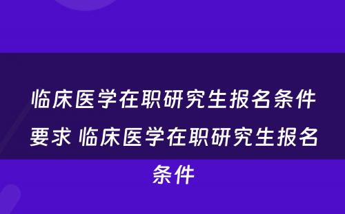 临床医学在职研究生报名条件要求 临床医学在职研究生报名条件