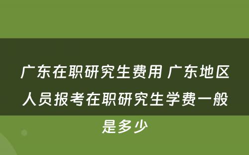 广东在职研究生费用 广东地区人员报考在职研究生学费一般是多少