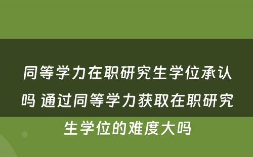 同等学力在职研究生学位承认吗 通过同等学力获取在职研究生学位的难度大吗