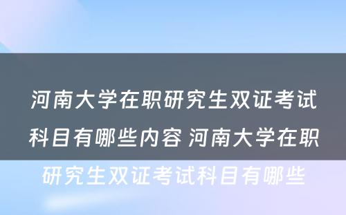 河南大学在职研究生双证考试科目有哪些内容 河南大学在职研究生双证考试科目有哪些