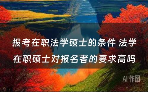 报考在职法学硕士的条件 法学在职硕士对报名者的要求高吗