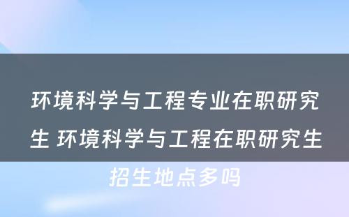 环境科学与工程专业在职研究生 环境科学与工程在职研究生招生地点多吗