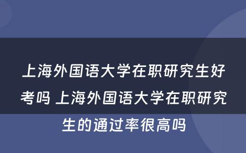 上海外国语大学在职研究生好考吗 上海外国语大学在职研究生的通过率很高吗