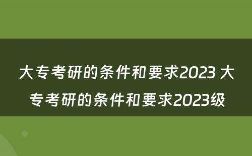 大专考研的条件和要求2023 大专考研的条件和要求2023级