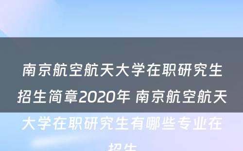 南京航空航天大学在职研究生招生简章2020年 南京航空航天大学在职研究生有哪些专业在招生