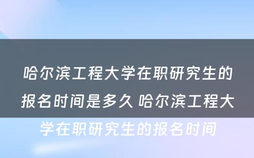 哈尔滨工程大学在职研究生的报名时间是多久 哈尔滨工程大学在职研究生的报名时间