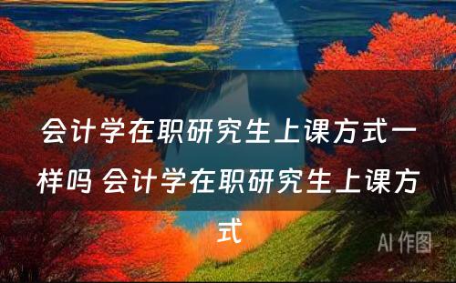 会计学在职研究生上课方式一样吗 会计学在职研究生上课方式