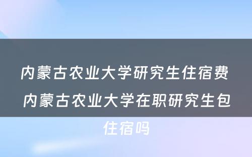 内蒙古农业大学研究生住宿费 内蒙古农业大学在职研究生包住宿吗