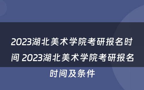 2023湖北美术学院考研报名时间 2023湖北美术学院考研报名时间及条件