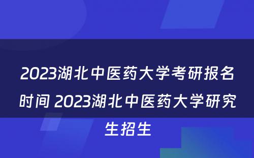2023湖北中医药大学考研报名时间 2023湖北中医药大学研究生招生