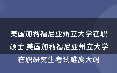 美国加利福尼亚州立大学在职硕士 美国加利福尼亚州立大学在职研究生考试难度大吗