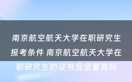 南京航空航天大学在职研究生报考条件 南京航空航天大学在职研究生的证书含金量高吗