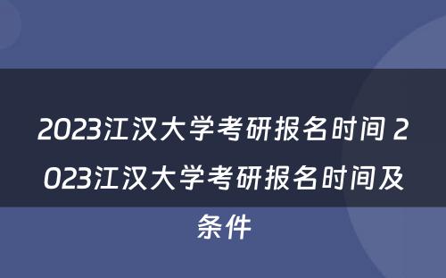 2023江汉大学考研报名时间 2023江汉大学考研报名时间及条件