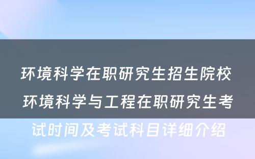 环境科学在职研究生招生院校 环境科学与工程在职研究生考试时间及考试科目详细介绍