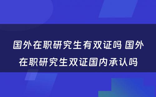 国外在职研究生有双证吗 国外在职研究生双证国内承认吗