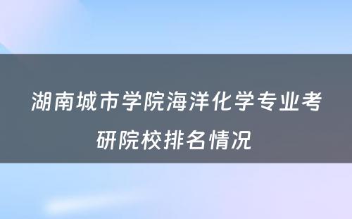 湖南城市学院海洋化学专业考研院校排名情况 