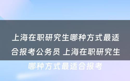 上海在职研究生哪种方式最适合报考公务员 上海在职研究生哪种方式最适合报考