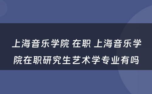 上海音乐学院 在职 上海音乐学院在职研究生艺术学专业有吗