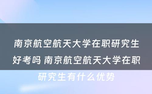 南京航空航天大学在职研究生好考吗 南京航空航天大学在职研究生有什么优势