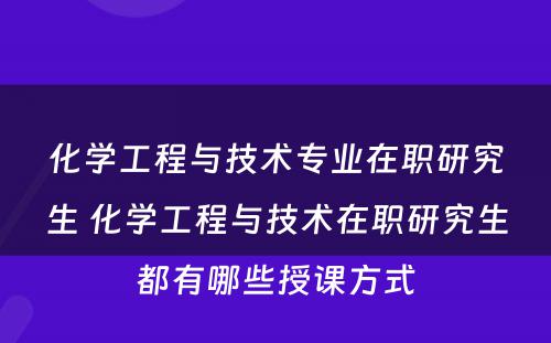 化学工程与技术专业在职研究生 化学工程与技术在职研究生都有哪些授课方式